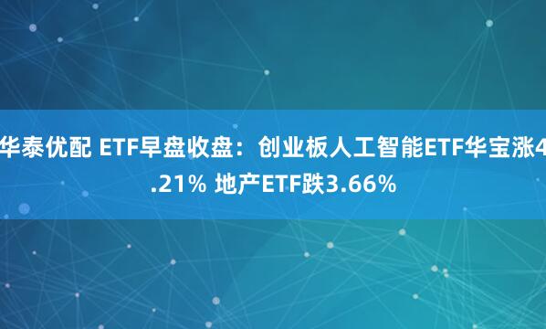 华泰优配 ETF早盘收盘：创业板人工智能ETF华宝涨4.21% 地产ETF跌3.66%
