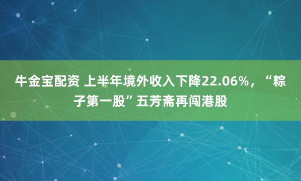 牛金宝配资 上半年境外收入下降22.06%，“粽子第一股”五芳斋再闯港股