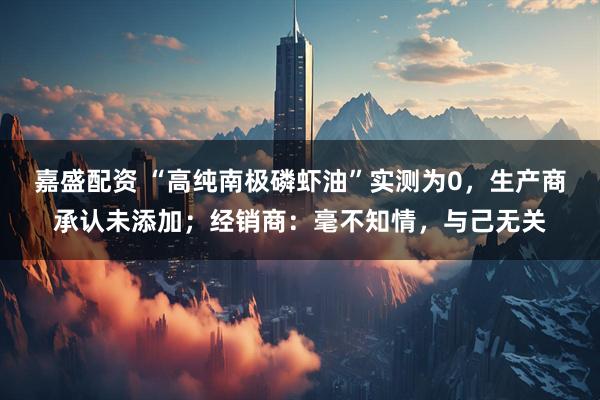 嘉盛配资 “高纯南极磷虾油”实测为0，生产商承认未添加；经销商：毫不知情，与己无关