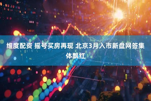 维度配资 摇号买房再现 北京3月入市新盘网签集体飘红